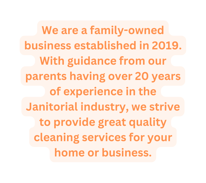 We are a family owned business established in 2019 With guidance from our parents having over 20 years of experience in the Janitorial industry we strive to provide great quality cleaning services for your home or business